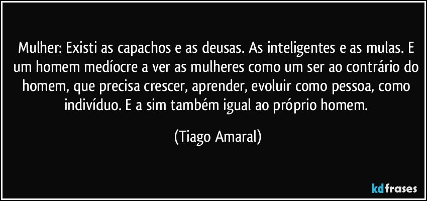 Mulher: Existi as capachos e as deusas. As inteligentes e as mulas. E um homem medíocre a ver as mulheres como um ser ao contrário do homem, que precisa crescer, aprender, evoluir como pessoa, como indivíduo. E a sim também igual ao próprio homem. (Tiago Amaral)