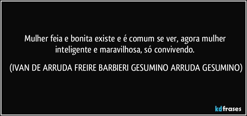Mulher feia e bonita existe e é comum se ver, agora mulher inteligente e maravilhosa, só convivendo. (IVAN DE ARRUDA FREIRE BARBIERI GESUMINO ARRUDA GESUMINO)