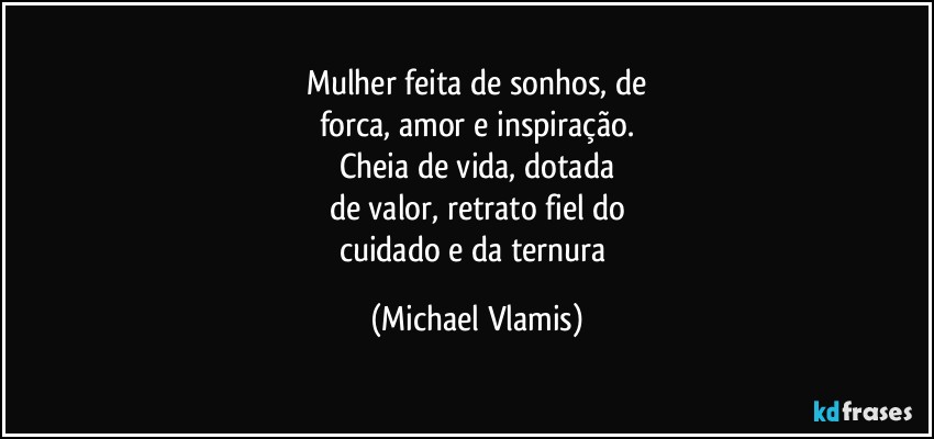 Mulher feita de sonhos, de
forca, amor e inspiração.
Cheia de vida, dotada
de valor, retrato fiel do
cuidado e da ternura (Michael Vlamis)