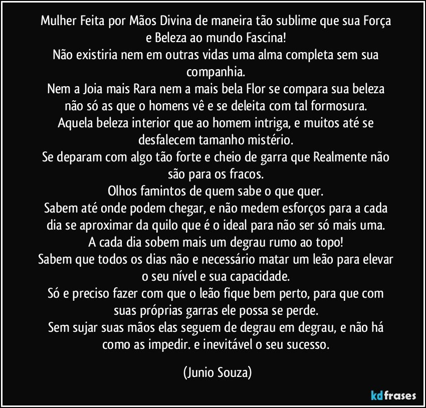 Mulher Feita por Mãos Divina de maneira tão sublime que sua Força e Beleza ao mundo Fascina! 
Não existiria nem em outras vidas uma alma completa sem sua companhia. 
Nem a Joia mais Rara nem a mais bela Flor se compara sua beleza não só as que o homens vê e se deleita com tal formosura. 
Aquela beleza interior que ao homem intriga, e muitos até se desfalecem tamanho mistério. 
Se deparam com algo tão forte e cheio de garra que Realmente não são para os fracos. 
Olhos famintos de quem sabe o que quer. 
Sabem até onde podem chegar, e não medem esforços para a cada dia se aproximar da quilo que é o ideal para não ser só mais uma. 
A cada dia sobem mais um degrau rumo ao topo! 
Sabem que todos os dias não e necessário matar um leão para elevar o seu nível e sua capacidade. 
Só e preciso fazer com que o leão fique bem perto, para que com suas próprias garras ele possa se perde. 
Sem sujar suas mãos elas seguem de degrau em degrau, e não há como as impedir. e inevitável o seu sucesso. (Junio Souza)