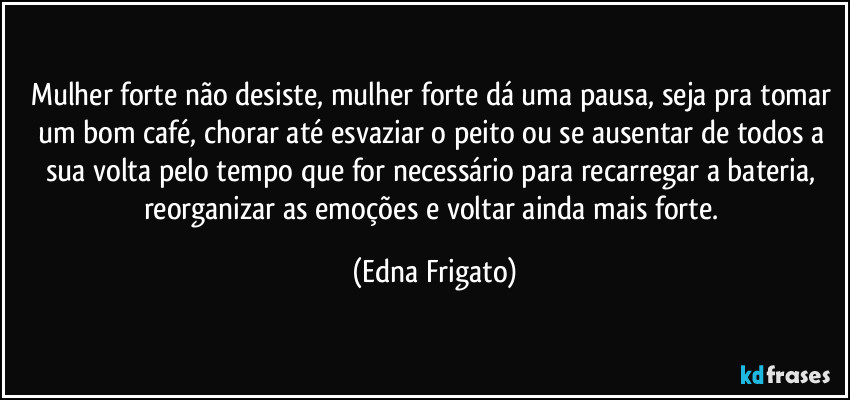 Mulher forte não desiste, mulher forte dá uma pausa, seja pra tomar um bom café, chorar até esvaziar o peito ou se ausentar de todos a sua volta pelo tempo que for necessário para recarregar a bateria, reorganizar as emoções e voltar ainda mais forte. (Edna Frigato)