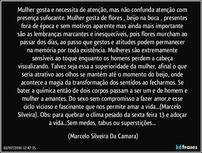 Mulher gosta e necessita de atenção, mas não confunda atenção com presença sufocante. Mulher gosta de flores , beijo na boca , presentes fora de época e sem motivos aparente mas ainda mais importante são as lembranças marcantes e inesquecíveis, pois flores murcham ao passar dos dias, ao passo que gestos e atitudes podem permanecer na memória por toda existência. Mulheres são extremamente sensíveis ao toque enquanto os homens perdem a cabeça visualizando. Talvez seja essa a superioridade da mulher, afinal o que seria atrativo aos olhos se mantém até o momento do beijo, onde acontece a magia da transformação dos sentidos ao fecharmos. Se bater a química então de dois corpos passam a ser um e de homem e mulher a amantes. Do sexo sem compromisso a fazer amor,e esse ciclo vicioso e fascinante que nos permite amar a vida...(Marcelo Silveira). Obs: para quebrar o clima pesado da sexta feira 13 e adoçar a vida...Sem medos, tabus ou superstições... (Marcelo Silveira Da Camara)