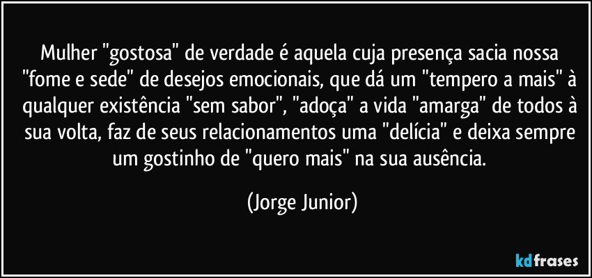 Mulher "gostosa" de verdade é aquela cuja presença sacia nossa "fome e sede" de desejos emocionais, que dá um "tempero a mais" à qualquer existência "sem sabor", "adoça" a vida "amarga" de todos à sua volta, faz de seus relacionamentos uma "delícia" e deixa sempre um gostinho de "quero mais" na sua ausência. (Jorge Junior)