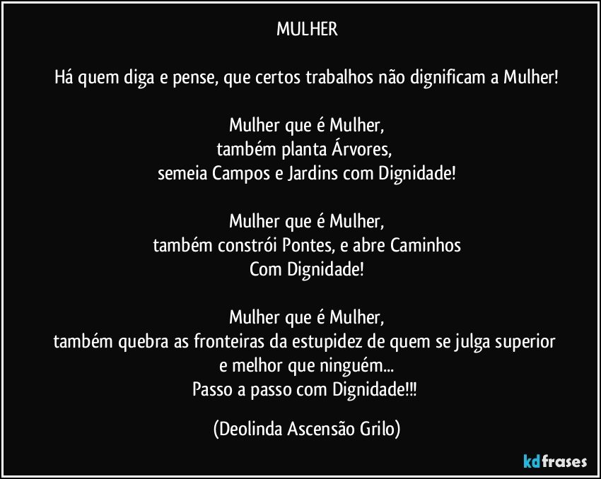 MULHER

Há quem diga e pense, que certos trabalhos não dignificam a Mulher!

Mulher que é Mulher,
também planta Árvores, 
semeia Campos e Jardins com Dignidade!

Mulher que é Mulher,
também constrói Pontes, e abre Caminhos
Com Dignidade!

Mulher que é Mulher,
também quebra as fronteiras da estupidez de quem se julga superior e melhor que ninguém...
Passo a passo com Dignidade!!! (Deolinda Ascensão Grilo)