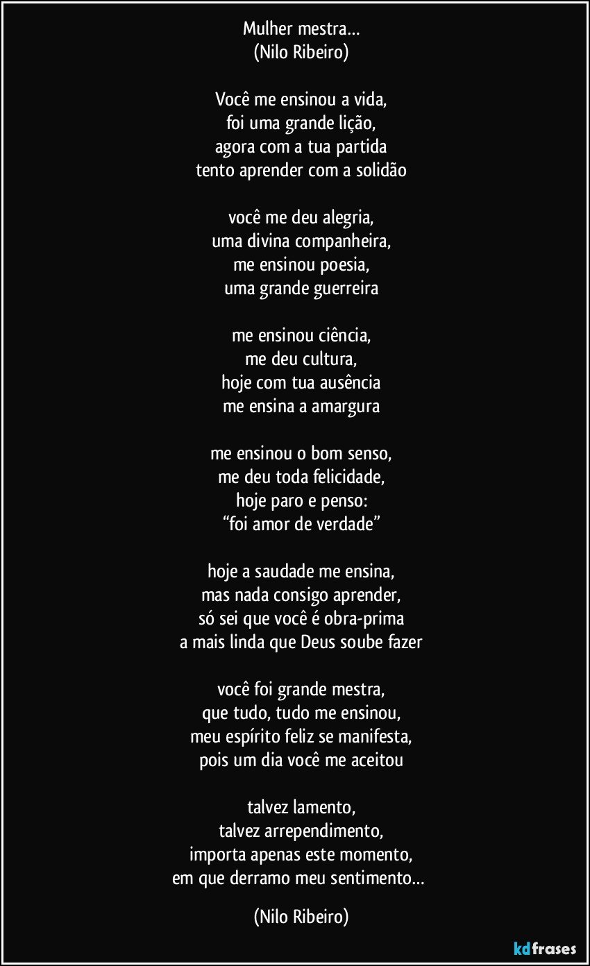 Mulher mestra…
(Nilo Ribeiro)

Você me ensinou a vida,
foi uma grande lição,
agora com a tua partida
tento aprender com a solidão

você me deu alegria,
uma divina companheira,
me ensinou poesia,
uma grande guerreira

me ensinou ciência,
me deu cultura,
hoje com tua ausência
me ensina a amargura

me ensinou o bom senso,
me deu toda felicidade,
hoje paro e penso:
“foi amor de verdade”

hoje a saudade me ensina,
mas nada consigo aprender,
só sei que você é obra-prima
a mais linda que Deus soube fazer

você foi grande mestra,
que tudo, tudo me ensinou,
meu espírito feliz se manifesta,
pois um dia você me aceitou

talvez lamento,
talvez arrependimento,
importa apenas este momento,
em que derramo meu sentimento… (Nilo Ribeiro)