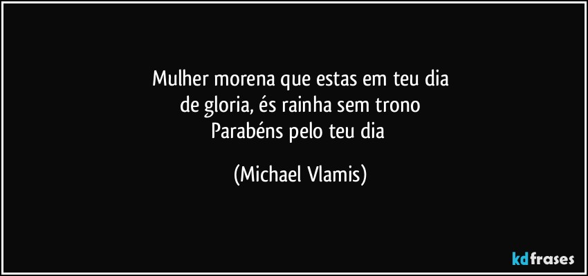 Mulher morena que estas em teu dia
de gloria, és rainha sem trono
Parabéns pelo teu dia (Michael Vlamis)