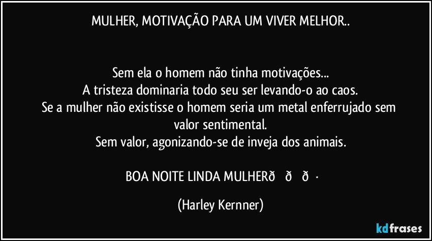 MULHER, MOTIVAÇÃO PARA UM VIVER MELHOR..


Sem ela o homem não tinha motivações...
A tristeza dominaria todo seu ser levando-o ao caos.
Se a mulher não existisse o homem seria um metal enferrujado sem valor sentimental.
Sem valor, agonizando-se de inveja dos animais. (Harley Kernner)