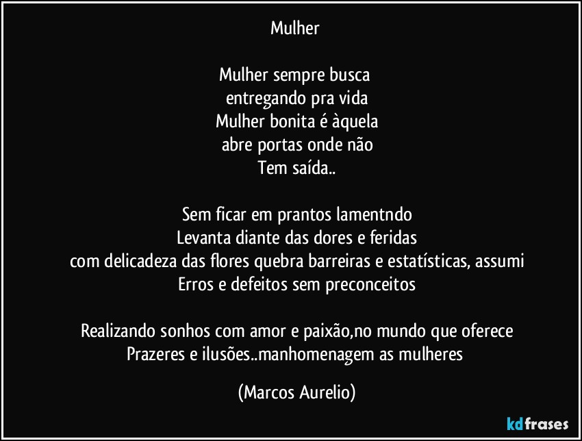 Mulher 

Mulher sempre busca 
entregando  pra vida
Mulher bonita é àquela
abre portas onde não
Tem saída..

Sem ficar em prantos lamentndo
Levanta diante das dores e feridas
com delicadeza das flores quebra barreiras  e estatísticas, assumi
Erros e defeitos sem preconceitos

Realizando sonhos com amor e paixão,no mundo que oferece
Prazeres e ilusões..manhomenagem as mulheres (Marcos Aurelio)