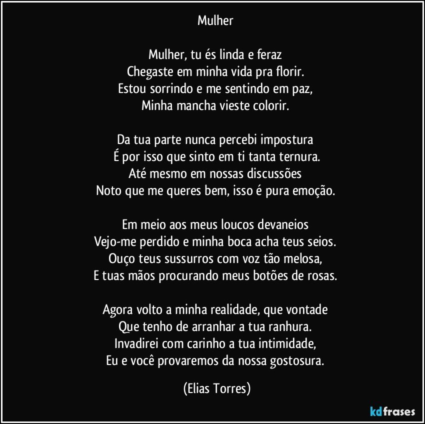 Mulher 

Mulher, tu és linda e feraz 
Chegaste em minha vida pra florir. 
Estou sorrindo e me sentindo em paz, 
Minha mancha vieste colorir. 

Da tua parte nunca percebi impostura 
É por isso que sinto em ti tanta ternura.
Até mesmo em nossas discussões 
Noto que me queres bem, isso é pura emoção. 

Em meio aos meus loucos devaneios 
Vejo-me perdido e minha boca acha teus seios. 
Ouço teus sussurros com voz tão melosa, 
E tuas mãos procurando meus botões de rosas. 

Agora volto a minha realidade, que vontade 
Que tenho de arranhar a tua ranhura. 
Invadirei com carinho a tua intimidade, 
Eu e você provaremos da nossa gostosura. (Elias Torres)