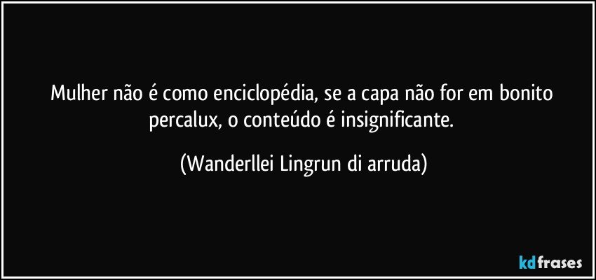 Mulher não é como enciclopédia, se a capa não for em bonito percalux, o conteúdo é insignificante. (Wanderllei Lingrun di arruda)