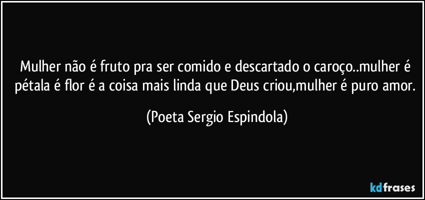 Mulher  não é fruto pra ser comido e descartado o caroço..mulher é pétala é flor é a coisa mais linda que Deus criou,mulher é puro amor. (Poeta Sergio Espindola)
