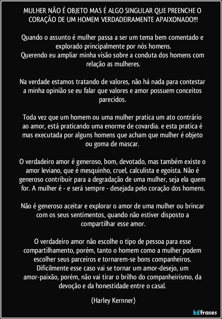 MULHER NÃO É OBJETO MAS É ALGO SINGULAR QUE PREENCHE O CORAÇÃO DE UM HOMEM VERDADEIRAMENTE APAIXONADO!!!

Quando o assunto é mulher passa a ser um tema bem comentado e explorado principalmente por nós homens.
Querendo eu ampliar minha visão sobre a conduta dos homens com relação as mulheres.

Na verdade estamos tratando de valores, não há nada para contestar a minha opinião se eu falar que valores e amor possuem conceitos parecidos. 

Toda vez que um homem ou uma mulher pratica um ato contrário ao amor, está praticando uma enorme de covardia. e esta pratica é mas executada por alguns homens que acham que mulher é objeto ou goma de mascar. 

O verdadeiro amor é generoso, bom, devotado, mas também existe o amor leviano, que é mesquinho, cruel, calculista e egoísta. Não é generoso contribuir para a degradação de uma mulher, seja ela quem for. A mulher é - e será sempre - desejada pelo coração dos homens.

Não é generoso aceitar e explorar o amor de uma mulher ou brincar com os seus sentimentos, quando não estiver disposto a compartilhar esse amor.

O verdadeiro amor não escolhe o tipo de pessoa para esse compartilhamento, porém, tanto o homem como a mulher podem escolher seus parceiros e tornarem-se bons companheiros. Dificilmente esse caso vai se tornar um amor-desejo, um amor-paixão, porém, não vai tirar o brilho do companheirismo, da devoção e da honestidade entre o casal. (Harley Kernner)