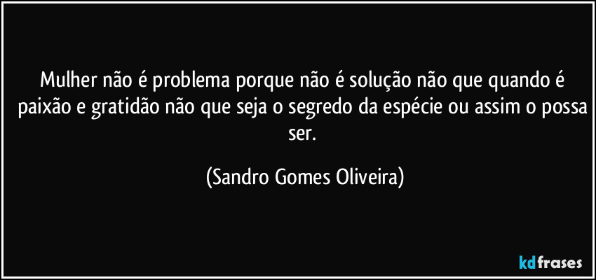 Mulher não é problema porque não é solução não que quando é paixão e gratidão não que seja o segredo da espécie ou assim o possa ser. (Sandro Gomes Oliveira)