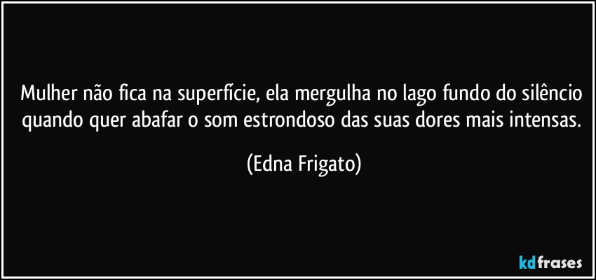 Mulher não fica na superfície, ela mergulha no lago fundo do silêncio quando quer abafar o som estrondoso das suas dores mais intensas. (Edna Frigato)