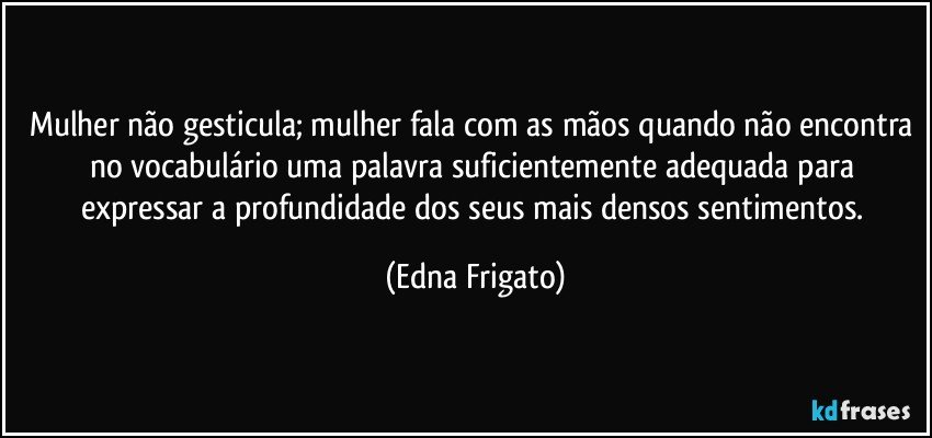 Mulher não gesticula; mulher fala com as mãos quando não encontra no vocabulário uma palavra suficientemente adequada para expressar a profundidade dos seus mais densos sentimentos. (Edna Frigato)