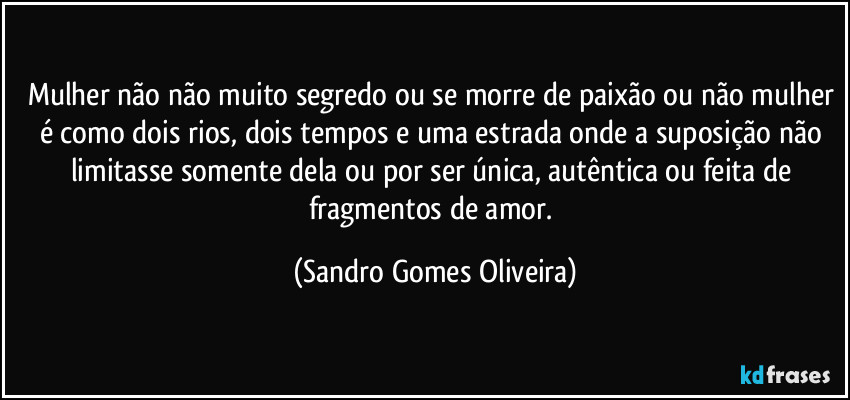 Mulher não não muito segredo ou se morre de paixão ou não mulher é como dois rios, dois tempos e uma estrada onde a suposição não limitasse somente dela ou por ser única, autêntica ou feita de fragmentos de amor. (Sandro Gomes Oliveira)