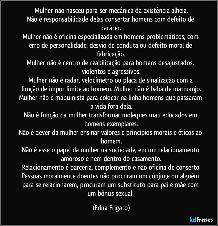Mulher não nasceu para ser mecânica da existência alheia.
Não é responsabilidade delas consertar homens com defeito de caráter.
Mulher não é oficina especializada em homens problemáticos, com erro de personalidade, desvio de conduta ou defeito moral de fabricação.
Mulher não é centro de reabilitação para homens desajustados, violentos e agressivos.
Mulher não é radar, velocímetro ou placa de sinalização com a função de impor limite ao homem. Mulher não é babá de marmanjo.
Mulher não é maquinista para colocar na linha homens que passaram a vida fora dela.
Não é função da mulher transformar moleques mau educados em homens exemplares.
Não é dever da mulher ensinar valores e princípios morais e éticos ao homem.
Não é esse o papel da mulher na sociedade,  em um relacionamento amoroso e nem dentro do casamento.
Relacionamento é parceria, complemento e não oficina de conserto.
Pessoas moralmente doentes não procuram um cônjuge ou alguém para se relacionarem, procuram um substituto para pai e mãe com um bônus sexual. (Edna Frigato)