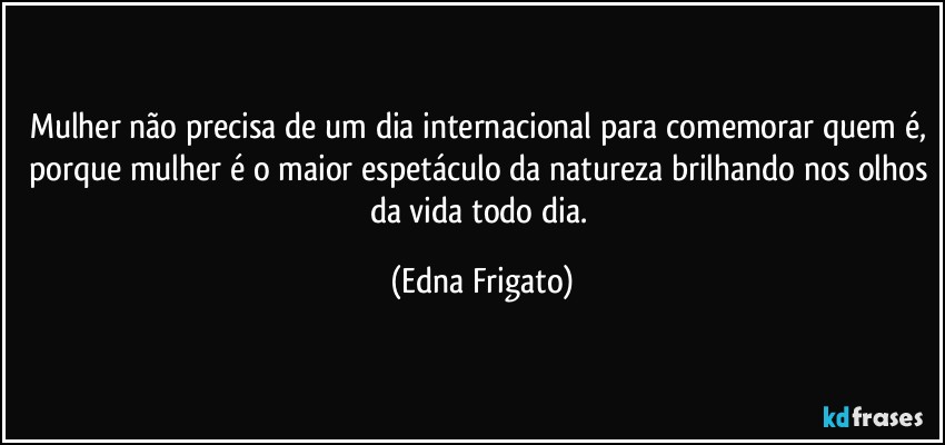 Mulher não precisa de um dia internacional para comemorar quem é, porque mulher é o maior espetáculo da natureza brilhando nos olhos da vida todo dia. (Edna Frigato)