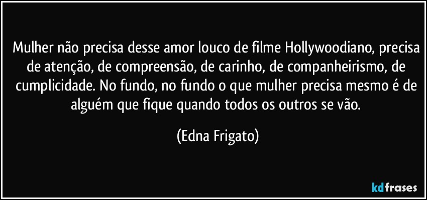 Mulher não precisa desse amor louco de filme Hollywoodiano, precisa de atenção, de compreensão, de carinho, de companheirismo, de cumplicidade. No fundo, no fundo o que mulher precisa mesmo é de alguém que fique quando todos os outros se vão. (Edna Frigato)