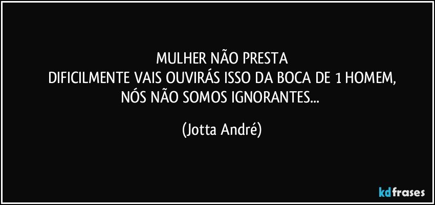 MULHER NÃO PRESTA
DIFICILMENTE VAIS OUVIRÁS ISSO DA BOCA DE 1 HOMEM,
NÓS NÃO SOMOS IGNORANTES... (Jotta André)