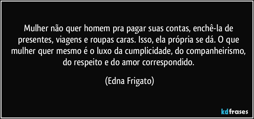 Mulher não quer homem pra pagar suas contas, enchê-la de presentes, viagens e roupas caras. Isso, ela própria se dá. O que mulher quer mesmo é o luxo da cumplicidade,  do companheirismo, do respeito e do amor correspondido. (Edna Frigato)