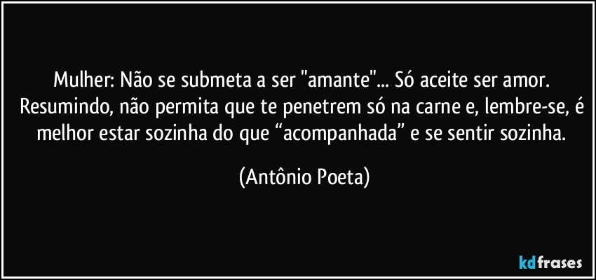 Mulher: Não se submeta a ser "amante"... Só aceite ser amor. Resumindo, não permita que te penetrem só na carne e, lembre-se, é melhor estar sozinha do que “acompanhada” e se sentir sozinha. (Antônio Poeta)