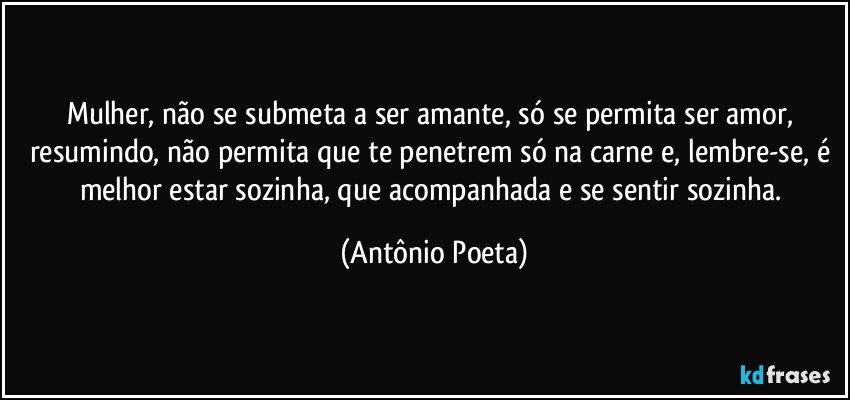 Mulher, não se submeta a ser amante, só se permita ser amor, resumindo, não permita que te penetrem só na carne e, lembre-se, é melhor estar sozinha, que acompanhada e se sentir sozinha. (Antônio Poeta)