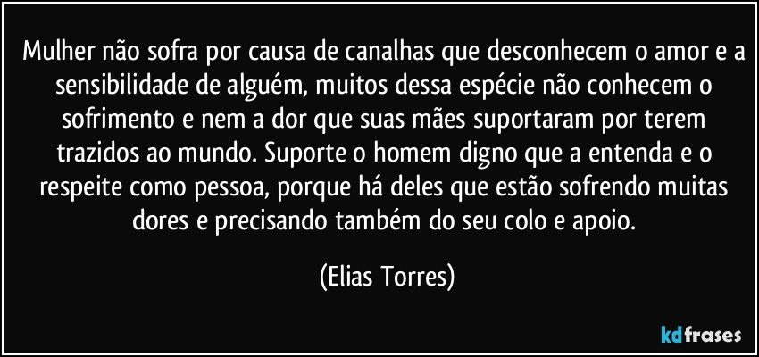 Mulher não sofra por causa de canalhas que desconhecem o amor e a sensibilidade de alguém, muitos dessa espécie não conhecem o sofrimento e nem a dor que suas mães suportaram por terem trazidos ao mundo. Suporte o homem digno que a entenda e o respeite como pessoa, porque há deles que estão sofrendo muitas dores e precisando também do seu colo e apoio. (Elias Torres)