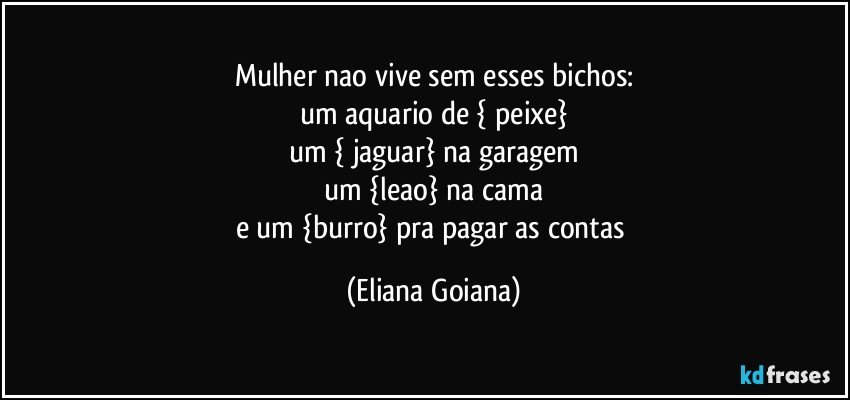 Mulher nao vive sem esses bichos:
um aquario de { peixe}
um { jaguar} na garagem
um {leao} na cama
e um {burro} pra pagar as contas (Eliana Goiana)