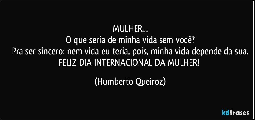 MULHER...
O que seria de minha vida sem você?
Pra ser sincero: nem vida eu teria, pois, minha vida depende da sua.
FELIZ DIA INTERNACIONAL DA MULHER! (Humberto Queiroz)