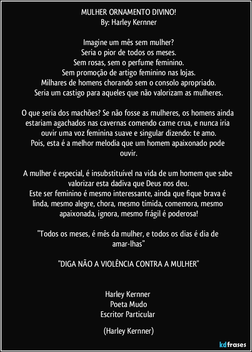 MULHER ORNAMENTO DIVINO!
By: Harley Kernner

Imagine um mês sem mulher?
Seria o pior de todos os meses.
Sem rosas, sem o perfume feminino.
Sem promoção de artigo feminino nas lojas.
Milhares de homens chorando sem o consolo apropriado.
Seria um castigo para aqueles que não valorizam as mulheres.

O que seria dos machões? Se não fosse as mulheres, os homens ainda estariam agachados nas cavernas comendo carne crua, e nunca iria ouvir uma voz feminina suave e singular dizendo: te amo.
Pois, esta é a melhor melodia que um homem apaixonado pode ouvir.

A mulher é especial, é insubstituível na vida de um homem que sabe valorizar esta dadiva que Deus nos deu.
Este ser feminino é mesmo interessante, ainda que fique brava é linda, mesmo alegre, chora, mesmo tímida, comemora, mesmo apaixonada, ignora, mesmo frágil é poderosa!

"Todos os meses, é mês da mulher, e todos os dias é dia de amar-lhas"

"DIGA NÃO A VIOLÊNCIA CONTRA A MULHER"


Harley Kernner 
Poeta Mudo
Escritor Particular (Harley Kernner)