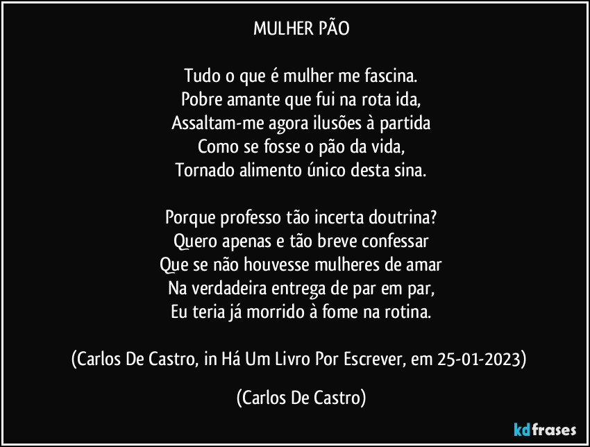 MULHER PÃO

Tudo o que é mulher me fascina.
Pobre amante que fui na rota ida,
Assaltam-me agora ilusões à partida
Como se fosse o pão da vida,
Tornado alimento único desta sina.

Porque professo tão incerta doutrina?
Quero apenas e tão breve confessar
Que se não houvesse mulheres de amar
Na verdadeira entrega de par em par,
Eu teria já morrido à fome na rotina.

(Carlos De Castro, in Há Um Livro Por Escrever, em 25-01-2023) (Carlos De Castro)