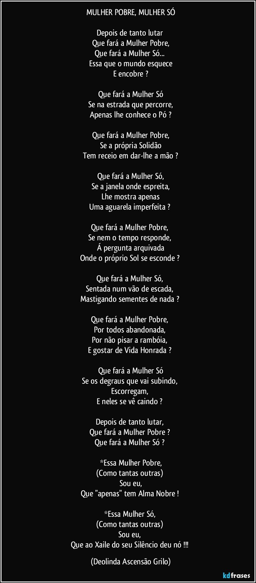 MULHER POBRE, MULHER SÓ

Depois de tanto lutar 
Que fará a Mulher Pobre,
Que fará a Mulher Só... 
Essa que o mundo esquece
E encobre ?

Que fará a Mulher Só
Se na estrada que percorre,
Apenas lhe conhece o Pó ?

Que fará a Mulher Pobre,
Se a própria Solidão
Tem receio em dar-lhe a mão ?

Que fará a Mulher Só,
Se a janela onde espreita,
Lhe mostra apenas
Uma aguarela imperfeita ? 

Que fará a Mulher Pobre, 
Se nem o tempo responde, 
Á pergunta arquivada
Onde o próprio Sol se esconde ? 

Que fará a Mulher Só, 
Sentada num vão de escada, 
Mastigando sementes de nada ? 

Que fará a Mulher Pobre, 
Por todos abandonada, 
Por não pisar a rambóia, 
E gostar de Vida Honrada ? 

Que fará a Mulher Só
Se os degraus que vai subindo, 
Escorregam, 
E neles se vê caindo ? 

Depois de tanto lutar, 
Que fará a Mulher Pobre ? 
Que fará a Mulher Só ? 

*Essa Mulher Pobre,
(Como tantas outras) 
Sou eu,
Que "apenas" tem Alma Nobre ! 

*Essa Mulher Só, 
(Como tantas outras) 
Sou eu, 
Que ao Xaile do seu Silêncio deu nó !!! (Deolinda Ascensão Grilo)