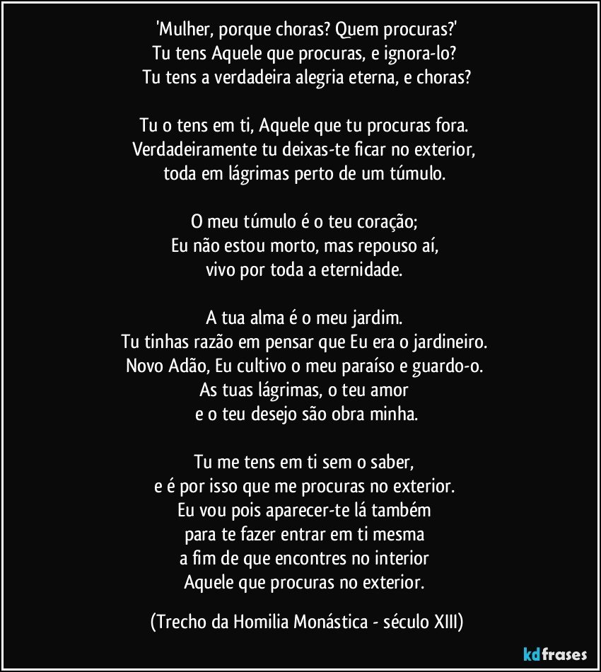 'Mulher, porque choras? Quem procuras?'
Tu tens Aquele que procuras, e ignora-lo? 
Tu tens a verdadeira alegria eterna, e choras?

Tu o tens em ti, Aquele que tu procuras fora. 
Verdadeiramente tu deixas-te ficar no exterior, 
toda em lágrimas perto de um túmulo. 

O meu túmulo é o teu coração; 
Eu não estou morto, mas repouso aí, 
vivo por toda a eternidade. 

A tua alma é o meu jardim. 
Tu tinhas razão em pensar que Eu era o jardineiro. 
Novo Adão, Eu cultivo o meu paraíso e guardo-o. 
As tuas lágrimas, o teu amor 
e o teu desejo são obra minha.

Tu me tens em ti sem o saber, 
e é por isso que me procuras no exterior. 
Eu vou pois aparecer-te lá também 
para te fazer entrar em ti mesma 
a fim de que encontres no interior 
Aquele que procuras no exterior. (Trecho da Homilia Monástica - século XIII)