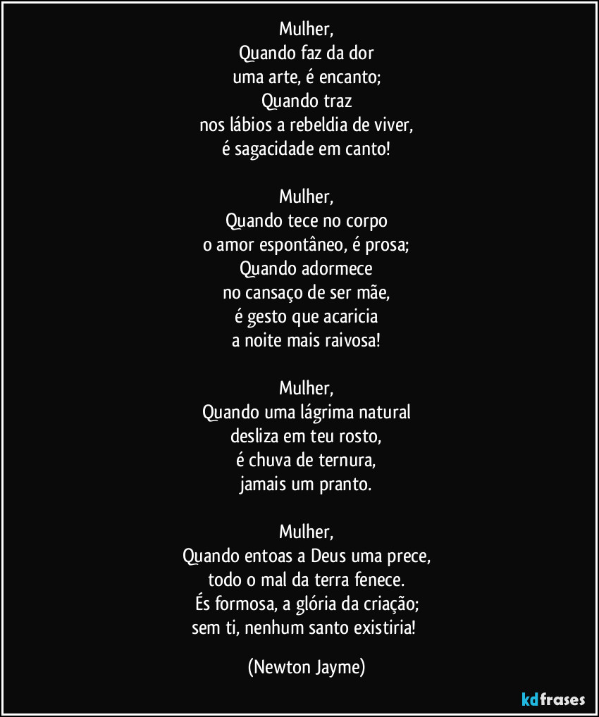 Mulher,
Quando faz da dor 
uma arte, é encanto;
Quando traz 
nos lábios a rebeldia de viver, 
é sagacidade em canto!

Mulher,
Quando tece no corpo 
o amor espontâneo, é prosa;
Quando adormece 
no cansaço de ser mãe,
é gesto que acaricia 
a noite mais raivosa!

Mulher,
Quando uma lágrima natural 
desliza em teu rosto,
é chuva de ternura,
 jamais um pranto. (Newton Jayme)