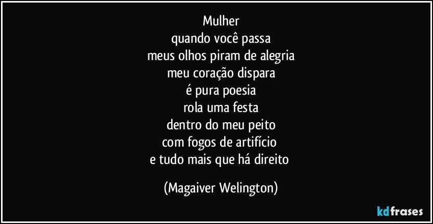 Mulher
quando você passa
meus olhos piram de alegria
meu coração dispara
é pura poesia
rola uma festa
dentro do meu peito
com fogos de artifício  
e tudo mais que há direito (Magaiver Welington)