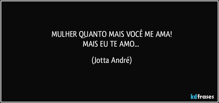 MULHER QUANTO MAIS VOCÊ ME AMA!
MAIS EU TE AMO... (Jotta André)