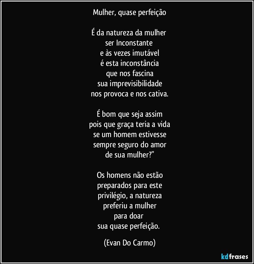 Mulher, quase perfeição

É  da natureza da mulher 
ser Inconstante 
e às vezes imutável
é esta inconstância
que nos fascina
sua imprevisibilidade
nos provoca e nos cativa.

É bom que seja assim
pois que graça teria a vida
se um homem estivesse
sempre seguro do amor
de sua mulher?"

Os homens não estão
preparados para este
privilégio, a natureza
preferiu a mulher
para doar 
sua quase perfeição. (Evan Do Carmo)