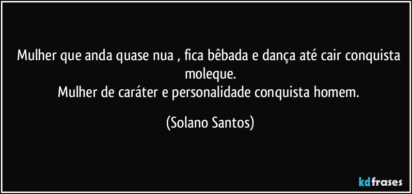 Mulher que anda quase nua , fica bêbada e dança até cair conquista moleque.
Mulher de caráter e personalidade conquista homem. (Solano Santos)