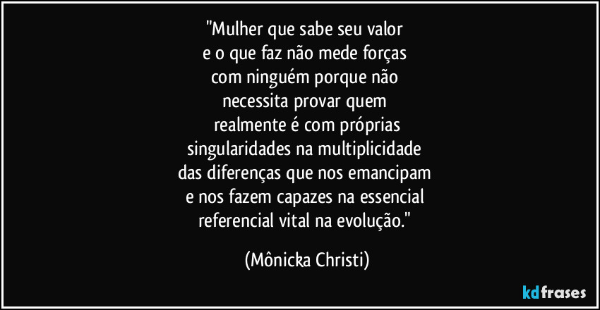 "Mulher que sabe seu valor 
e o que faz não mede forças 
com ninguém porque não 
necessita provar quem 
realmente é com próprias
singularidades na multiplicidade 
das diferenças que nos emancipam 
e nos fazem capazes na essencial 
referencial vital na evolução." (Mônicka Christi)