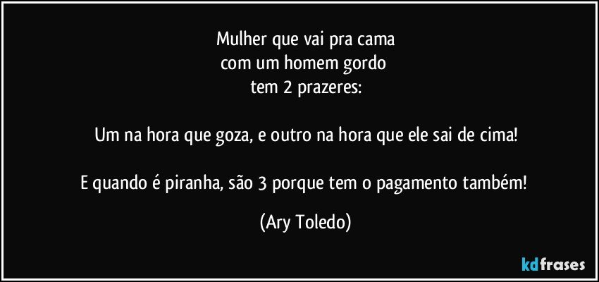 Mulher que vai pra cama
com um homem gordo 
tem 2 prazeres:

Um na hora que goza, e outro na hora que ele sai de cima!

E quando é piranha, são 3 porque tem o pagamento também! (Ary Toledo)