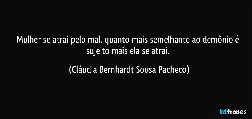 Mulher se atrai pelo mal, quanto mais semelhante ao demônio é sujeito mais ela se atrai. (Cláudia Bernhardt Sousa Pacheco)
