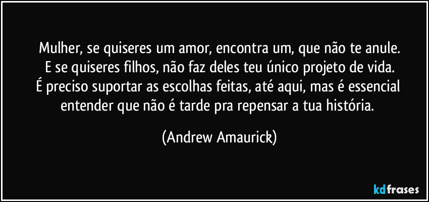 Mulher, se quiseres um amor, encontra um, que não te anule.
E se quiseres filhos, não faz deles teu único projeto de vida.
É preciso suportar as escolhas feitas, até aqui, mas é essencial entender que não é tarde pra repensar a tua história. (Andrew Amaurick)