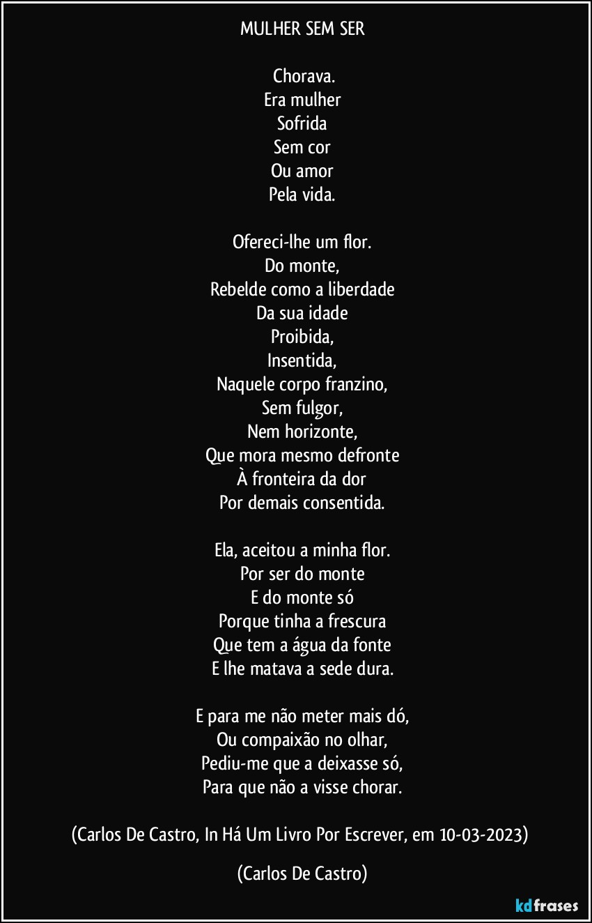 MULHER SEM SER

⁠Chorava.
Era mulher
Sofrida
Sem cor
Ou amor
Pela vida.

Ofereci-lhe um flor.
Do monte,
Rebelde como a liberdade
Da sua idade
Proibida,
Insentida,
Naquele corpo franzino,
Sem fulgor,
Nem horizonte,
Que mora mesmo defronte
À fronteira da dor
Por demais consentida.

Ela, aceitou a minha flor.
Por ser do monte
E do monte só
Porque tinha a frescura
Que tem a água da fonte
E lhe matava a sede dura.

E para me não meter mais dó,
Ou compaixão no olhar,
Pediu-me que a deixasse só,
Para que não a visse chorar.

(Carlos De Castro, In Há Um Livro Por Escrever, em 10-03-2023) (Carlos De Castro)