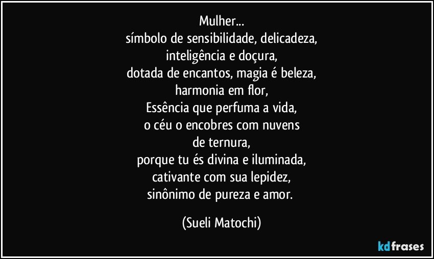 Mulher...
símbolo de sensibilidade, delicadeza,
inteligência e doçura,
dotada de encantos, magia é beleza,
harmonia em flor,
Essência que perfuma a vida,
o céu o encobres com nuvens
de ternura,
porque tu és divina e iluminada,
cativante com sua lepidez,
sinônimo de pureza e amor. (Sueli Matochi)