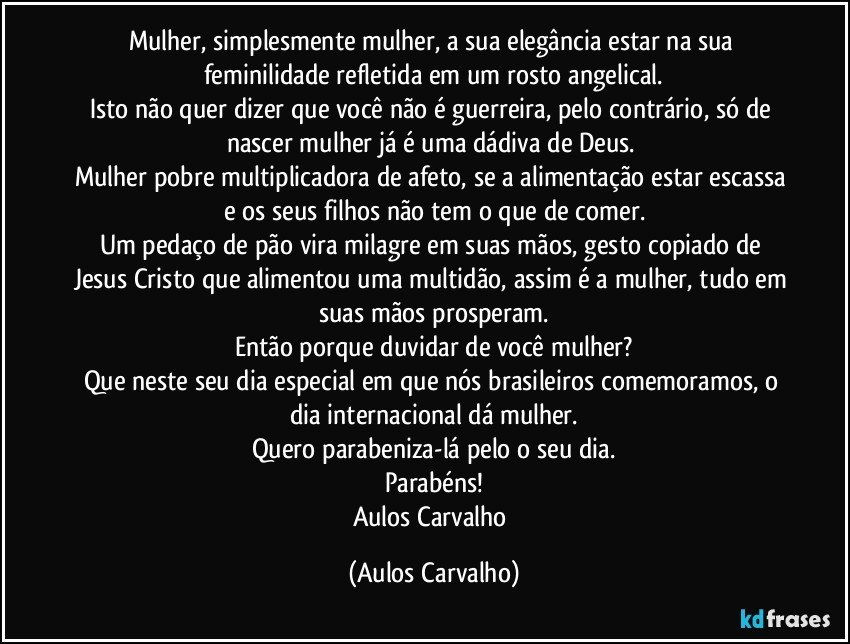 Mulher, simplesmente mulher, a sua elegância estar na sua feminilidade refletida em um rosto angelical.
Isto não quer dizer que você não é guerreira, pelo contrário, só de nascer mulher já é uma dádiva de Deus. 
Mulher pobre multiplicadora de afeto, se a alimentação estar escassa e os seus filhos não tem o que de comer.
Um pedaço de pão vira milagre em suas mãos, gesto copiado de Jesus Cristo que alimentou uma multidão, assim é a mulher, tudo em suas mãos prosperam.
Então porque duvidar de você mulher?
Que neste seu dia especial em que nós brasileiros comemoramos, o dia internacional dá mulher.
Quero parabeniza-lá pelo o seu dia.
Parabéns!
Aulos Carvalho (Aulos Carvalho)