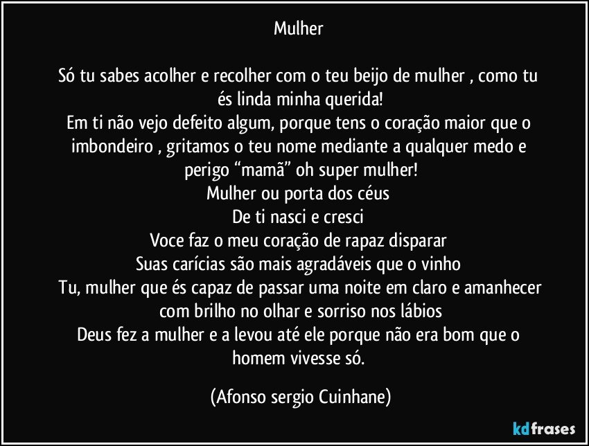 Mulher 

Só tu sabes acolher e recolher com o teu beijo de mulher , como tu és linda minha querida!
Em ti não vejo defeito algum, porque tens o coração maior que o imbondeiro , gritamos o teu nome mediante a qualquer medo e perigo “mamã” oh super mulher!
Mulher ou porta dos céus 
De ti nasci e cresci 
Voce faz o meu coração de rapaz disparar 
Suas carícias são mais agradáveis que o vinho 
 Tu, mulher que és capaz de passar uma noite em claro e amanhecer com brilho no olhar e sorriso nos lábios
Deus fez a mulher e a levou até ele porque não era bom que o homem vivesse só. (Afonso sergio Cuinhane)