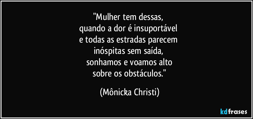"Mulher tem dessas, 
quando a dor é insuportável 
e todas as estradas parecem 
inóspitas sem saída, 
sonhamos e voamos alto
 sobre os obstáculos." (Mônicka Christi)