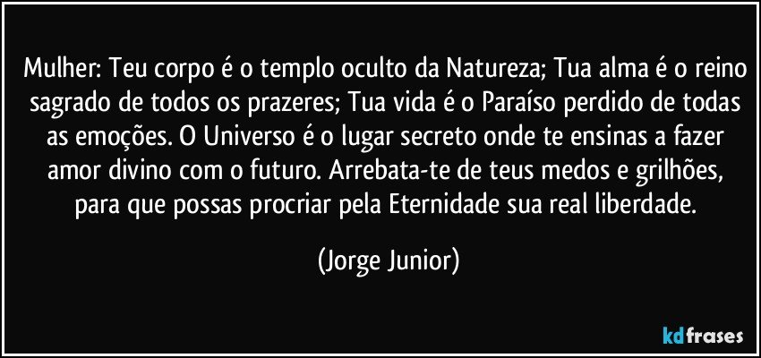 Mulher: Teu corpo é o templo oculto da Natureza; Tua alma é o reino sagrado de todos os prazeres; Tua vida é o Paraíso perdido de todas as emoções. O Universo é o lugar secreto onde te ensinas a fazer amor divino com o futuro. Arrebata-te de teus medos e grilhões, para que possas procriar pela Eternidade sua real liberdade. (Jorge Junior)