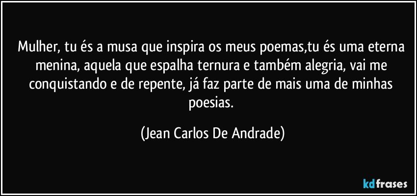 Mulher, tu és a musa que inspira os meus poemas,tu és uma eterna menina, aquela que espalha ternura e também alegria, vai me conquistando e de repente, já faz parte de mais uma de minhas poesias. (Jean Carlos De Andrade)